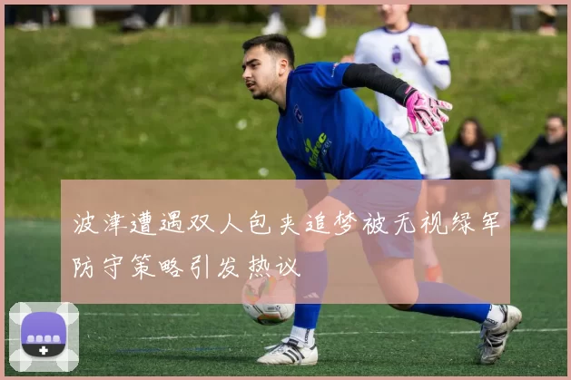 波津遭遇双人包夹追梦被无视绿军防守策略引发热议